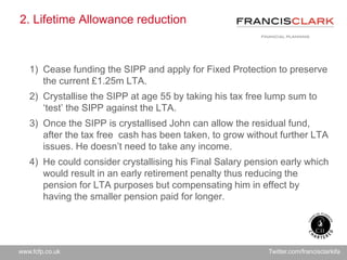 www.fcfp.co.uk Twitter.com/francisclarkifa
2. Lifetime Allowance reduction
1) Cease funding the SIPP and apply for Fixed Protection to preserve
the current £1.25m LTA.
2) Crystallise the SIPP at age 55 by taking his tax free lump sum to
‘test’ the SIPP against the LTA.
3) Once the SIPP is crystallised John can allow the residual fund,
after the tax free cash has been taken, to grow without further LTA
issues. He doesn’t need to take any income.
4) He could consider crystallising his Final Salary pension early which
would result in an early retirement penalty thus reducing the
pension for LTA purposes but compensating him in effect by
having the smaller pension paid for longer.
 