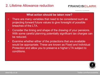 www.fcfp.co.uk Twitter.com/francisclarkifa
2. Lifetime Allowance reduction
What action should be taken now?
• There are many variables that need to be considered such as
projecting forward future values to give foresight of possible
breaches of the LTA.
• Consider the timing and shape of the drawing of your pensions.
With some careful planning potentially significant tax charges can
be reduced.
• Examine whether either of the protections that are available
would be appropriate. These are known as Fixed and Individual
Protection and allow you to preserve a higher LTA subject to
conditions.
 