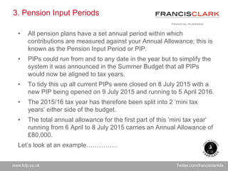 www.fcfp.co.uk Twitter.com/francisclarkifa
3. Pension Input Periods
• All pension plans have a set annual period within which
contributions are measured against your Annual Allowance; this is
known as the Pension Input Period or PIP.
• PIPs could run from and to any date in the year but to simplify the
system it was announced in the Summer Budget that all PIPs
would now be aligned to tax years.
• To tidy this up all current PIPs were closed on 8 July 2015 with a
new PIP being opened on 9 July 2015 and running to 5 April 2016.
• The 2015/16 tax year has therefore been split into 2 ‘mini tax
years’ either side of the budget.
• The total annual allowance for the first part of this ‘mini tax year’
running from 6 April to 8 July 2015 carries an Annual Allowance of
£80,000.
Let’s look at an example……………
 