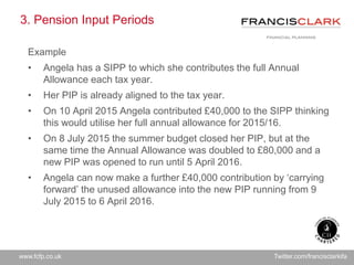www.fcfp.co.uk Twitter.com/francisclarkifa
3. Pension Input Periods
Example
• Angela has a SIPP to which she contributes the full Annual
Allowance each tax year.
• Her PIP is already aligned to the tax year.
• On 10 April 2015 Angela contributed £40,000 to the SIPP thinking
this would utilise her full annual allowance for 2015/16.
• On 8 July 2015 the summer budget closed her PIP, but at the
same time the Annual Allowance was doubled to £80,000 and a
new PIP was opened to run until 5 April 2016.
• Angela can now make a further £40,000 contribution by ‘carrying
forward’ the unused allowance into the new PIP running from 9
July 2015 to 6 April 2016.
 