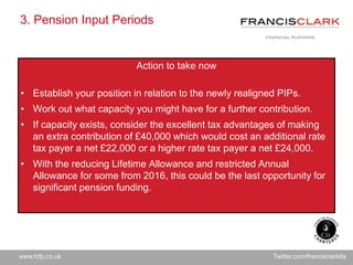 www.fcfp.co.uk Twitter.com/francisclarkifa
3. Pension Input Periods
Action to take now
• Establish your position in relation to the newly realigned PIPs.
• Work out what capacity you might have for a further contribution.
• If capacity exists, consider the excellent tax advantages of making
an extra contribution of £40,000 which would cost an additional rate
tax payer a net £22,000 or a higher rate tax payer a net £24,000.
• With the reducing Lifetime Allowance and restricted Annual
Allowance for some from 2016, this could be the last opportunity for
significant pension funding.
 