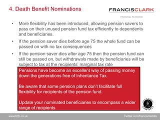 www.fcfp.co.uk Twitter.com/francisclarkifa
4. Death Benefit Nominations
• More flexibility has been introduced, allowing pension savers to
pass on their unused pension fund tax efficiently to dependents
and beneficiaries.
• If the pension saver dies before age 75 the whole fund can be
passed on with no tax consequences
• If the pension saver dies after age 75 then the pension fund can
still be passed on, but withdrawals made by beneficiaries will be
subject to tax at the recipients’ marginal tax rate
Pensions have become an excellent way of passing money
down the generations free of Inheritance Tax.
Be aware that some pension plans don’t facilitate full
flexibility for recipients of the pension fund.
Update your nominated beneficiaries to encompass a wider
range of recipients
 