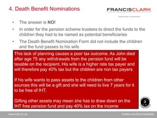 www.fcfp.co.uk Twitter.com/francisclarkifa
4. Death Benefit Nominations
• The answer is NO!
• In order for the pension scheme trustees to direct the funds to the
children they had to be named as potential beneficiaries
• The Death Benefit Nomination Form did not include the children
and the fund passes to his wife
This lack of planning causes a poor tax outcome. As John died
after age 75 any withdrawals from the pension fund will be
taxable on the recipient. His wife is a higher rate tax payer and
will therefore pay 40% tax but the children are non tax payers.
If his wife wants to pass assets to the children from other
sources this will be a gift and she will need to live 7 years for it
to be free of IHT.
Gifting other assets may mean she has to draw down on the
IHT free pension fund and pay 40% tax on the income
 