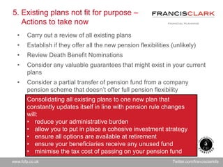 www.fcfp.co.uk Twitter.com/francisclarkifa
5. Existing plans not fit for purpose –
Actions to take now
• Carry out a review of all existing plans
• Establish if they offer all the new pension flexibilities (unlikely)
• Review Death Benefit Nominations
• Consider any valuable guarantees that might exist in your current
plans
• Consider a partial transfer of pension fund from a company
pension scheme that doesn’t offer full pension flexibility
Consolidating all existing plans to one new plan that
constantly updates itself in line with pension rule changes
will:
• reduce your administrative burden
• allow you to put in place a cohesive investment strategy
• ensure all options are available at retirement
• ensure your beneficiaries receive any unused fund
• minimise the tax cost of passing on your pension fund
 