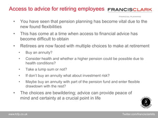 www.fcfp.co.uk Twitter.com/francisclarkifa
Access to advice for retiring employees
• You have seen that pension planning has become vital due to the
new found flexibilities
• This has come at a time when access to financial advice has
become difficult to obtain
• Retirees are now faced with multiple choices to make at retirement
• Buy an annuity?
• Consider health and whether a higher pension could be possible due to
health conditions?
• Take a lump sum or not?
• If don’t buy an annuity what about investment risk?
• Maybe buy an annuity with part of the pension fund and enter flexible
drawdown with the rest?
• The choices are bewildering; advice can provide peace of
mind and certainty at a crucial point in life
 