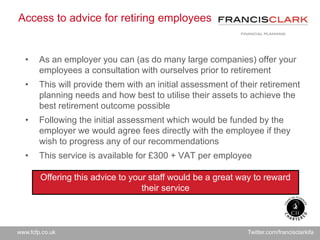 www.fcfp.co.uk Twitter.com/francisclarkifa
Access to advice for retiring employees
• As an employer you can (as do many large companies) offer your
employees a consultation with ourselves prior to retirement
• This will provide them with an initial assessment of their retirement
planning needs and how best to utilise their assets to achieve the
best retirement outcome possible
• Following the initial assessment which would be funded by the
employer we would agree fees directly with the employee if they
wish to progress any of our recommendations
• This service is available for £300 + VAT per employee
Offering this advice to your staff would be a great way to reward
their service
 