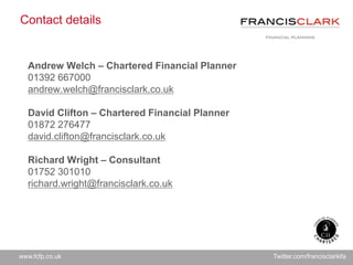www.fcfp.co.uk Twitter.com/francisclarkifa
Contact details
Andrew Welch – Chartered Financial Planner
01392 667000
andrew.welch@francisclark.co.uk
David Clifton – Chartered Financial Planner
01872 276477
david.clifton@francisclark.co.uk
Richard Wright – Consultant
01752 301010
richard.wright@francisclark.co.uk
 