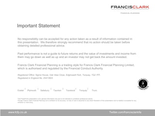 www.fcfp.co.uk
No responsibility can be accepted for any action taken as a result of information contained in
this presentation. We therefore strongly recommend that no action should be taken before
obtaining detailed professional advice.
Past performance is not a guide to future returns and the value of investments and income from
them may go down as well as up and an investor may not get back the amount invested.
Francis Clark Financial Planning is a trading style for Francis Clark Financial Planning Limited,
which is authorised and regulated by the Financial Conduct Authority.
Registered Office: Sigma House, Oak View Close, Edginswell Park, Torquay, TQ2 7FF.
Registered in England No. 05413603
Exeter Plymouth Salisbury Taunton Tavistock Torquay Truro
This PowerPoint presentation is for general information only and is not intended to constitute professional advice.
Though Francis Clark Financial Planning Ltd is confident on its accuracy, no duty of care is assumed to any direct Recipient of this presentation and no liability is accepted for any
omission or inaccuracy.
Important Statement
Twitter.com/francisclarkifa
 