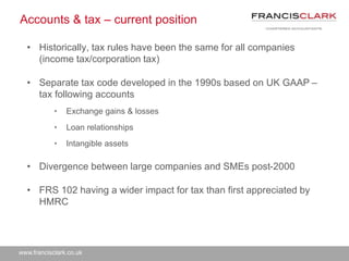 www.francisclark.co.uk
Accounts & tax – current position
• Historically, tax rules have been the same for all companies
(income tax/corporation tax)
• Separate tax code developed in the 1990s based on UK GAAP –
tax following accounts
• Exchange gains & losses
• Loan relationships
• Intangible assets
• Divergence between large companies and SMEs post-2000
• FRS 102 having a wider impact for tax than first appreciated by
HMRC
 