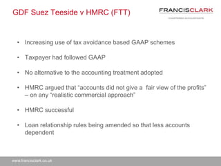 www.francisclark.co.uk
GDF Suez Teeside v HMRC (FTT)
• Increasing use of tax avoidance based GAAP schemes
• Taxpayer had followed GAAP
• No alternative to the accounting treatment adopted
• HMRC argued that “accounts did not give a fair view of the profits”
– on any “realistic commercial approach”
• HMRC successful
• Loan relationship rules being amended so that less accounts
dependent
 