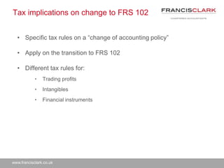www.francisclark.co.uk
Tax implications on change to FRS 102
• Specific tax rules on a “change of accounting policy”
• Apply on the transition to FRS 102
• Different tax rules for:
• Trading profits
• Intangibles
• Financial instruments
 
