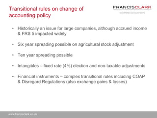 www.francisclark.co.uk
Transitional rules on change of
accounting policy
• Historically an issue for large companies, although accrued income
& FRS 5 impacted widely
• Six year spreading possible on agricultural stock adjustment
• Ten year spreading possible
• Intangibles – fixed rate (4%) election and non-taxable adjustments
• Financial instruments – complex transitional rules including COAP
& Disregard Regulations (also exchange gains & losses)
 