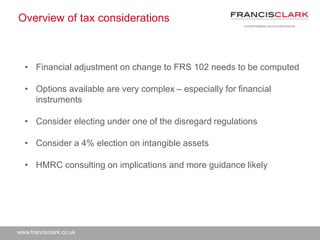 www.francisclark.co.uk
Overview of tax considerations
• Financial adjustment on change to FRS 102 needs to be computed
• Options available are very complex – especially for financial
instruments
• Consider electing under one of the disregard regulations
• Consider a 4% election on intangible assets
• HMRC consulting on implications and more guidance likely
 