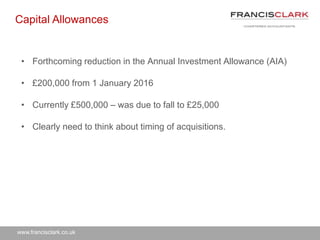 www.francisclark.co.uk
• Forthcoming reduction in the Annual Investment Allowance (AIA)
• £200,000 from 1 January 2016
• Currently £500,000 – was due to fall to £25,000
• Clearly need to think about timing of acquisitions.
Capital Allowances
 