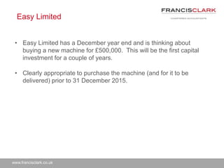 www.francisclark.co.uk
Easy Limited
• Easy Limited has a December year end and is thinking about
buying a new machine for £500,000. This will be the first capital
investment for a couple of years.
• Clearly appropriate to purchase the machine (and for it to be
delivered) prior to 31 December 2015.
 