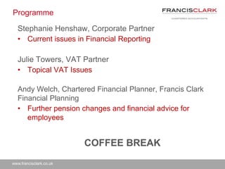 www.francisclark.co.uk
Programme
Stephanie Henshaw, Corporate Partner
• Current issues in Financial Reporting
Julie Towers, VAT Partner
• Topical VAT Issues
Andy Welch, Chartered Financial Planner, Francis Clark
Financial Planning
• Further pension changes and financial advice for
employees
COFFEE BREAK
 