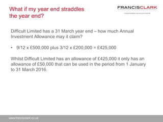 www.francisclark.co.uk
What if my year end straddles
the year end?
Difficult Limited has a 31 March year end – how much Annual
Investment Allowance may it claim?
• 9/12 x £500,000 plus 3/12 x £200,000 = £425,000
Whilst Difficult Limited has an allowance of £425,000 it only has an
allowance of £50,000 that can be used in the period from 1 January
to 31 March 2016.
 