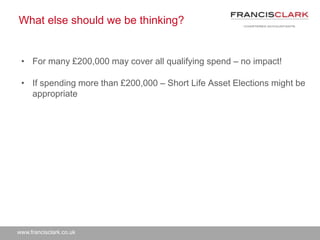 www.francisclark.co.uk
What else should we be thinking?
• For many £200,000 may cover all qualifying spend – no impact!
• If spending more than £200,000 – Short Life Asset Elections might be
appropriate
 