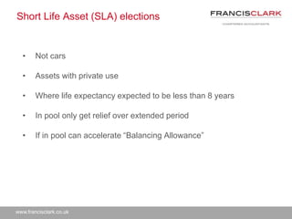 www.francisclark.co.uk
Short Life Asset (SLA) elections
• Not cars
• Assets with private use
• Where life expectancy expected to be less than 8 years
• In pool only get relief over extended period
• If in pool can accelerate “Balancing Allowance”
 