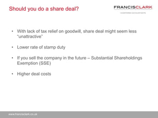 www.francisclark.co.uk
Should you do a share deal?
• With lack of tax relief on goodwill, share deal might seem less
“unattractive”
• Lower rate of stamp duty
• If you sell the company in the future – Substantial Shareholdings
Exemption (SSE)
• Higher deal costs
 