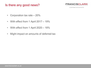 www.francisclark.co.uk
Is there any good news?
• Corporation tax rate – 20%
• With effect from 1 April 2017 – 19%
• With effect from 1 April 2020 – 18%
• Might impact on amounts of deferred tax
 