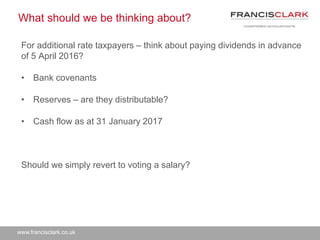 www.francisclark.co.uk
What should we be thinking about?
For additional rate taxpayers – think about paying dividends in advance
of 5 April 2016?
• Bank covenants
• Reserves – are they distributable?
• Cash flow as at 31 January 2017
Should we simply revert to voting a salary?
 