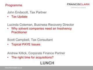 www.francisclark.co.uk
Programme
John Endacott, Tax Partner
• Tax Update
Lucinda Coleman, Business Recovery Director
• Why solvent companies need an Insolvency
Practitioner
Scott Campbell, Tax Consultant
• Topical PAYE Issues
Andrew Killick, Corporate Finance Partner
• The right time for acquisitions?
LUNCH
 