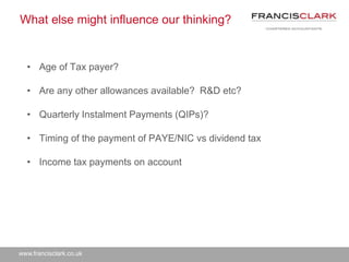 www.francisclark.co.uk
What else might influence our thinking?
• Age of Tax payer?
• Are any other allowances available? R&D etc?
• Quarterly Instalment Payments (QIPs)?
• Timing of the payment of PAYE/NIC vs dividend tax
• Income tax payments on account
 