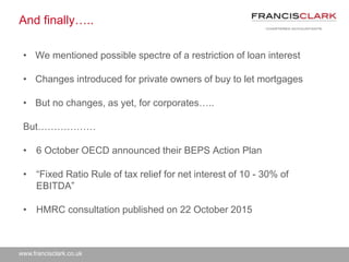 www.francisclark.co.uk
And finally…..
• We mentioned possible spectre of a restriction of loan interest
• Changes introduced for private owners of buy to let mortgages
• But no changes, as yet, for corporates…..
But………………
• 6 October OECD announced their BEPS Action Plan
• “Fixed Ratio Rule of tax relief for net interest of 10 - 30% of
EBITDA”
• HMRC consultation published on 22 October 2015
 