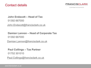 www.francisclark.co.uk
Contact details
John Endacott – Head of Tax
01392 667000
John.Endacott@francisclark.co.uk
Damian Lannon – Head of Corporate Tax
01392 667000
Damian.Lannon@francisclark.co.uk
Paul Collings – Tax Partner
01752 301010
Paul.Collings@francisclark.co.uk
 