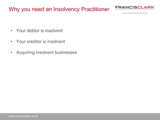www.francisclark.co.uk
Why you need an Insolvency Practitioner
• Your debtor is insolvent
• Your creditor is insolvent
• Acquiring insolvent businesses
 