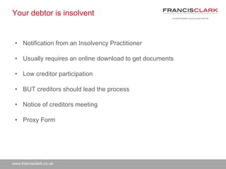 www.francisclark.co.uk
Your debtor is insolvent
• Notification from an Insolvency Practitioner
• Usually requires an online download to get documents
• Low creditor participation
• BUT creditors should lead the process
• Notice of creditors meeting
• Proxy Form
 