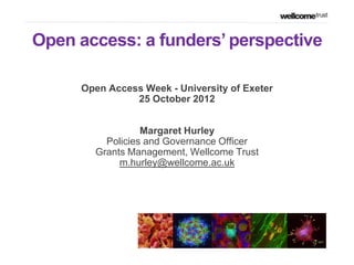 Open access: a funders‟ perspective

     Open Access Week - University of Exeter
               25 October 2012


                 Margaret Hurley
         Policies and Governance Officer
       Grants Management, Wellcome Trust
            m.hurley@wellcome.ac.uk
 