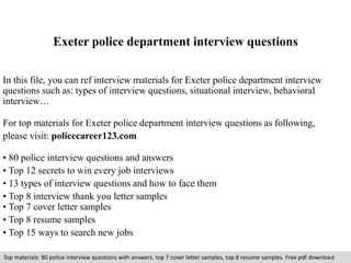 Exeter police department interview questions 
In this file, you can ref interview materials for Exeter police department interview 
questions such as: types of interview questions, situational interview, behavioral 
interview… 
For top materials for Exeter police department interview questions as following, 
please visit: policecareer123.com 
• 80 police interview questions and answers 
• Top 12 secrets to win every job interviews 
• 13 types of interview questions and how to face them 
• Top 8 interview thank you letter samples 
• Top 7 cover letter samples 
• Top 8 resume samples 
• Top 15 ways to search new jobs 
Top materials: 80 police interview questions with answers, top 7 cover letter samples, top 8 resume samples. Free pdf download 
 