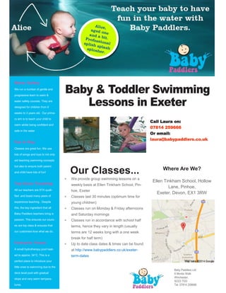Where Are We?
Ellen Tinkham School, Hollow
Lane, Pinhoe,
Exeter, Devon, EX1 3RW
Our Classes...
 We provide group swimming lessons on a
weekly basis at Ellen Tinkham School, Pin-
hoe, Exeter
 Classes last 30 minutes (optimum time for
young children)
 Classes run on Monday & Friday afternoons
and Saturday mornings
 Classes run in accordance with school half
terms, hence they vary in length (usually
terms are 12 weeks long with a one week
break for half term)
 Up to date class dates & times can be found
at http://www.babypaddlers.co.uk/exeter-
term-dates
Call Laura on:
07814 259666
Or email:
laura@babypaddlers.co.uk
We run a number of gentle and
progressive learn to swim &
water safety courses. They are
designed for children from 8
weeks to 3 years old. Our prima-
ry aim is to teach your child to
swim whilst being confident and
safe in the water
Classes are great fun. We use
lots of songs and toys to not only
aid teaching swimming concepts
but also to ensure both parent
and child have lots of fun!
All our teachers are STA quali-
fied and boast many years of
experience teaching . Despite
this, the key ingredient that all
Baby Paddlers teachers bring is
passion. This ensures our cours-
es are top class & ensures that
our customers love what we do.
A small hydrotherapy pool heat-
ed to approx. 34°C. This is a
perfect place to introduce your
little ones to swimming due to the
deck level pool with gradual
slope and very warm tempera-
tures.
 