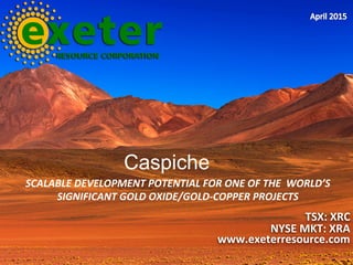 SCALABLE	
  DEVELOPMENT	
  POTENTIAL	
  FOR	
  ONE	
  OF	
  THE	
  	
  WORLD’S	
  
SIGNIFICANT	
  GOLD	
  OXIDE/GOLD-­‐COPPER	
  PROJECTS	
  
TSX:	
  XRC	
  
NYSE	
  MKT:	
  XRA	
  
www.exeterresource.com	
  
Caspiche
 