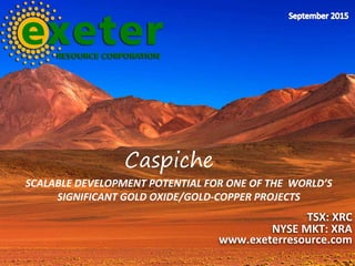 SCALABLE DEVELOPMENT POTENTIAL FOR ONE OF THE WORLD’S
SIGNIFICANT GOLD OXIDE/GOLD-COPPER PROJECTS
TSX: XRC
NYSE MKT: XRA
www.exeterresource.com
Caspiche
 