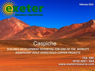 SCALABLE	DEVELOPMENT	POTENTIAL	FOR	ONE	OF	THE		WORLD’S	
SIGNIFICANT	GOLD	OXIDE/GOLD-COPPER	PROJECTS	
TSX:	XRC	
NYSE	MKT:	XRA	
www.exeterresource.com	
Caspiche
 