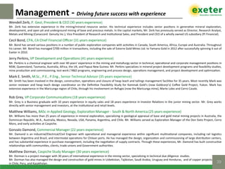 Wendell	Zerb,	P.	Geol,	President	&	CEO	(30	years	experience)	
Mr.	 Zerb	 has	 extensive	 experience	 in	 the	 mining/mineral	 resource	 sector.	 His	 technical	 experience	 includes	 senior	 posi$ons	 in	 genera$ve	 mineral	 explora$on,	
development,	and	open	pit	and	underground	mining	of	base	and	precious	metals.	In	the	capital	markets,	Mr.	Zerb	has	previously	served	as	Director,	Research	Analyst,	
Metals	and	Mining	(Canaccord		Genuity	Inc.),	Vice	President	of	Research	and	Ins$tu$onal	Sales,	and	President	and	CEO	of	a	wholly	owned	US	subsidiary	(PI	Financial).	
Cecil	Bond,	CPA,	CA	Chief	Financial	Oﬃcer	(31	years	experience)	
Mr.	Bond	has	served	various	posi$ons	in	a	number	of	public	explora$on	companies	with	ac$vi$es	in	Canada,	South	America,	Africa,	Europe	and	Australia.	Throughout	
his	career,	Mr.	Bond	has	managed	$700	million	in	transac$ons,	including	the	sale	of	Extorre	Gold	Mines	Ltd.	to	Yamana	Gold	in	2012	azer	successfully	spinning	it	out	of	
Exeter	in	2010.	
Jerry	Perkins,	VP	Development	and	Opera$ons	(41	years	experience)	
Mr.	Perkins	is	a	chemical	engineer	with	over	40	years’	experience	in	the	mining	and	metallurgy	sector	in	technical,	opera$onal	and	corporate	management	posi$ons	in	
NSW,	Queensland,	Tasmania,	Australia,	Africa,	the	UK,	and	Papua	New	Guinea.	Mr.	Perkins	specializes	in	mineral	project	development	programs	and	feasibility	studies,	
mine	produc$on	and	commissioning,	test	work	/	R&D	programs,	engineering	and	process	design,	opera$ons	management,	and	project	development	and	op$miza$on.	
Mark	E.	Smith,	M.Sc.,	P.E.,	P.Eng.,	Senior	Technical	Advisor	(35	years	experience)	
Mr.	Smith	has	been	involved	in	the	design,	construc$on,	opera$ons	and	closure	of	heap	leach	and	tailings	management	facili$es	for	35	years.	Most	recently	Mark	was	
senior	reviewer	and	heap	leach	design	coordinator	on	the	Deﬁni$ve	Feasibility	Study	for	Kaminak	Gold’s	(now	Goldcorp’s)	Coﬀee	Gold	Project,	Yukon.	Mark	has	
extensive	experience	in	the	Maricunga	region	of	Chile,	through	his	involvement	on	Refugio	(now	the	Maricunga	mine),	Marte	Lobo	and	Cerro	Casale.		
	
Rob	Grey,	VP	Corporate	Communica$ons	(18	years	experience)	
Mr.	Grey	is	a	Business	graduate	with	10	years	experience	in	equity	sales	and	18	years	experience	in	Investor	Rela$ons	in	the	junior	mining	sector.	Mr.	Grey	works	
directly	with	senior	management	and	investors,	at	the	ins$tu$onal	and	retail	levels.	
MaNhew	Williams,	BASc	in	Applied	Geology,	Explora$on	Manager	-	South	&	North	America	(25	years	experience)	
Mr.	Williams	has	more	than	25	years	of	experience	in	mineral	explora$on,	specializing	in	geological	appraisal	of	base	and	gold	metal	mining	projects	in	Australia,	the	
Dominican	Republic,	W.A.,	Australia,	Mexico,	Nevada,	USA,	Panama,	Argen$na,	and	Chile.	Mr.	Williams	served	as	Explora$on	Manager	of	the	Don	Sixto	Project,	Cerro	
Moro,	and	early	ac$vi$es	at	Caspiche.		
Gonzalo	Damond,	Commercial	Manager	(22	years	experience)	
Mr.	Damond	is	an	Industrial/Electrical/Civil	Engineer	with	opera$onal	and	managerial	experience	within	signiﬁcant	mul$na$onal	companies,	including	rail	logis$cs	
between	Argen$na	and	Brazil,	and	intermodal	opera$ons	for	Chilean	ports.	He	has	managed	the	design,	organiza$on	and	commissioning	of	large	distribu$on	centers,	
and	has	substan$al	experience	in	purchase	management,	including	the	nego$a$on	of	supply	contracts.	Through	these	experiences,	Mr.	Damond	has	built	construc$ve	
rela$onships	with	communi$es,	clients,	trade	unions	and	Government	authori$es.	
MaNhew	Dorman,	Caspiche	Study	Manager	(30	years	experience)	
Mr.	Dorman	is	a	project	manager	with	30	years	of	interna$onal	experience	in	the	mining	sector,	specializing	in	technical	due	diligence		studies.			
Mr.	Dorman	has	also	managed	the	design	and	construc$on	of	gold	mines	in	Uzbekistan,	Tajikistan,	Saudi	Arabia,	Uruguay	and	Honduras,		and	of	copper	projects		
in	Chile,	Peru,	and	Kazakhstan.	
Management	-	Driving	future	success	with	experience	
39!
 