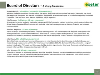 Bryce	Roxburgh,		AusIMM	Co-Chairman	(42	years	experience)	
Managed	the	explora$on	teams	that	discovered	the	Selwyn,	Red	Dome	and	Junc$on	Reef	ore-bodies	in	Australia,	the	Dinkidi	
ore-body	in	the	Philippines,	and	the	Don	Sixto	deposit	in	Argen$na.	He	established	Exeter	in	2003	and	subsequently	discovered	
Caspiche	in	Chile	and	Cerro	Moro	(Extorre	Gold	Mines	Ltd.)	in	Argen$na.		
Yale	Simpson,		Co-Chairman	(42	years	experience)	
An	experienced,	senior	geologist,	explora$on	manager	and	CEO	of	companies	involved	in	precious	metals	projects	in	Australia,	
Africa,	Eastern	Europe	and	South	America	with	par$cular	exper$se	in	strategic	resource	planning,	ﬁnancing	and	corporate	
communica$ons.		
Robert	G.	Reynolds,	(33	years	experience)	
Served	in	various	posi$ons	responsible	for	corporate	planning,	ﬁnance	and	administra$on.	Mr.	Reynolds	par$cipated	in	the	
development	of	the	Granny	Smith	and	Kanowna	Belle	mines	in	Australia,	and	the	Hartley	Pla$num	Mine	in	Zimbabwe.	Mr.	
Reynolds	also	served	as	Chairman	of	Avoca	Resources	Ltd.	un$l	its	merger	with	Anatolia	Minerals	Development	Ltd.	in	2011.		
Julian	Bavin,	BSc,	MSc	(33	years	experience)	
Gained	technical,	opera$on	and	commercial	experience	in	mineral	explora$on	in	South	America,	Australia,	Indonesia,	and	
Europe	through	his	experience	with	the	Rio	Tinto	Group.	From	2001	to	2009,	Mr.	Bavin	iden$ﬁed	the	poten$al	in	a	range	of	
projects	including	the	PRC	potash	and	Altar	copper/gold	projects	in	Argen$na,	the	Mina	Justa,	Constancia	and	La	Granja	copper	
projects	in	Peru,	and	the	Amargosa	bauxite	project	in	Brazil.		
John	Simmons,	CA	(43	years	experience)	
Con$nues	to	manage	an	accoun$ng	prac$ce	in	Australia,	where	Mr.	Simmons	has	extensive	experience	advising	on	taxa$on,	
strategic	planning,	ﬁnancial	management	and	general	business.	He	maintains	an	ac$ve	involvement	in	the	mining	industry	
though	associa$on	with	an	opera$ng	mining	company.		
Board	of	Directors	-	A	strong	founda]on	
40!
 