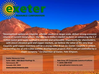 “Development	op]ons	at	Caspiche,	whether	modest	or	larger	scale,	deliver	strong	economic	
returns	at	current	metal	prices.		Our	ability	in	today’s	market	to	focus	on	advancing	the	1.7	
million	ounce	gold	oxide	open	pit	is	sensible	and	achievable.	Importantly	for	shareholders,	
with	future	elevated	gold	and	copper	markets,	we	believe	the	value	of	the	very	large	
Caspiche	gold-copper	inventory	will	be	a	strong	value	driver	for	Exeter.	Caspiche	is	unique,	
represen]ng	one	of	only	a	few	scalable	development	projects	that	is	not	yet	controlled	by	a	
major	company.”	Co-Chairman	of	Exeter,	Yale	Simpson.	
 