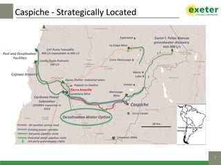 Caspiche	-	Strategically	Located	
7!
Port	and	Desalina]on
	Facili]es	
Cardones	Power		
Substa]on	
-2X500kV	expansion	in	
2018	
Candelaria	Mine	
Copiapo	Airport	
Caspiche	
Maricunga		
Mine	
Cerro	Casale	
Exeter’s	Peñas	Blancas	
groundwater	discovery	
min	400	L/s	
Aguas	Chañar-	Industrial	water	
Lundin	Punta	Padrones	
500	L/s	
CAT	Punta	Totoralillo		
400	L/s	expandable	to	600	L/s	
La	Coipa	Mine	
50	Km	All	weather	access	road	
Exis]ng	power	cooridor	
3rd	party	pipeline	route	
Poten]al	water	pipeline	route	 Caserones	Mine	
Paipote	Cu	Smelter	
3rd	party	groundwater	rights	
Volcan	
Marte	
Lobo	
Cerro	Maricunga	
Esperanza	
Tierra	Amarilla	
Desalina]on	Water	Op]on	
 