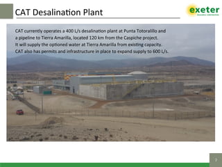 CAT	Desalina$on	Plant		
9!
CAT	currently	operates	a	400	L/s	desalina$on	plant	at	Punta	Totoralillo	and		
a	pipeline	to	Tierra	Amarilla,	located	120	km	from	the	Caspiche	project.		
It	will	supply	the	op$oned	water	at	Tierra	Amarilla	from	exis$ng	capacity.		
CAT	also	has	permits	and	infrastructure	in	place	to	expand	supply	to	600	L/s.	
 