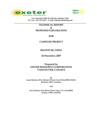 Los Araucanos 2106, Providencia, Santiago, Chile
Tel / Fax: +56 2 231 4617 – E mail: willem@etonmining.com
TECHNICAL REPORT
&
PROPOSED EXPLORATION
FOR
CASPICHE PROJECT
REGION III, CHILE
24 December, 2007
Prepared for
EXETER RESOURCE CORPORATION
VANCOUVER, CANADA
By
Jason Beckton, B.Sc. (Hons), M Econ Geol, MAusIMM, MAIG
Brisbane, QLD, Australia
and
Jerry Perkins, B.Sc (Hons Chem. Eng.), C.P., FAusIMM
Sydney, NSW, Australia
AMEX: XRA
TSX-V: XRC
 