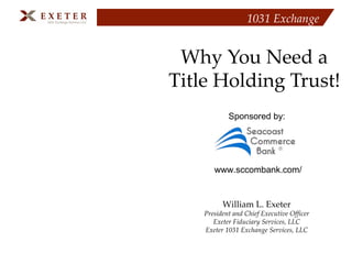 1031 Exchange


 Why You Need a
Title Holding Trust!
            Sponsored by:




       www.sccombank.com/


          William L. Exeter
    President and Chief Executive Officer
       Exeter Fiduciary Services, LLC
    Exeter 1031 Exchange Services, LLC
 