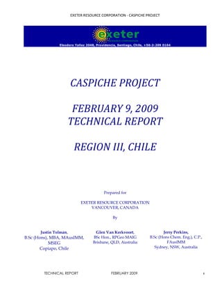 EXETER RESOURCE CORPORATION - CASPICHE PROJECT
TECHNICAL REPORT FEBRUARY 2009 1
Eleodoro Yañez 2048, Providencia, Santiago, Chile, +56-2-209 0104
CASPICHE PROJECT
FEBRUARY 9, 2009
TECHNICAL REPORT
REGION III, CHILE
Prepared for
EXETER RESOURCE CORPORATION
VANCOUVER, CANADA
By
Justin Tolman,
B.Sc (Hons), MBA, MAusIMM,
MSEG
Copiapo, Chile
Glen Van Kerkvoort,
BSc Hon., RPGeo MAIG
Brisbane, QLD, Australia
Jerry Perkins,
B.Sc (Hons Chem. Eng.), C.P.,
FAusIMM
Sydney, NSW, Australia
 