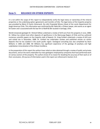 EXETER RESOURCE CORPORATION - CASPICHE PROJECT
TECHNICAL REPORT FEBRUARY 2009 10
Item 5: RELIANCE ON OTHER EXPERTS
It is not within the scope of this report to independently verify the legal status or ownership of the mineral
properties or the underlying option agreements and transfers of title. The legal status of the Caspiche property
was provided by Mario O Cantin Almonacid, the Jefe Propiedad Minera (Head of the Lands Department) for
Anglo American Chile. This information was confirmed by Mr Pablo Mir a Chilean lawyer, who works as an agent
for Exeter and is associated with the law firm of Bofill & Mir located in Santiago, Chile.
World renowned geologist Dr. Richard Sillitoe undertook a review of drill core from the property in June, 2008.
Dr. Sillitoe has visited most other deposits of significance in the Maricunga Region of Chile and has authored
numerous scientific papers on the Caspiche style of deposit. Dr. Greg Corbett undertook a review of drill core
and visited site in December, 2008. Dr. Corbett has undertaken reviews and published articles on similar
deposits that he has studied in the south pacific region. Geological consulting was also completed by Dean
Williams in 2005 and 2006. Mr Williams has significant experience of the geology of porphyry and high
sulphidation mineralisation of the Chilean Cordillera.
In the preparation of this report the authors have relied on data obtained through a review of public and private
documents, and on the work undertaken by many geologists employed by companies that have performed work
on various sectors of the property. The authors know of no reason for doubting the accuracy of their work or of
their conclusions. All sources of information used in the report are referenced in Section 21.0.
 