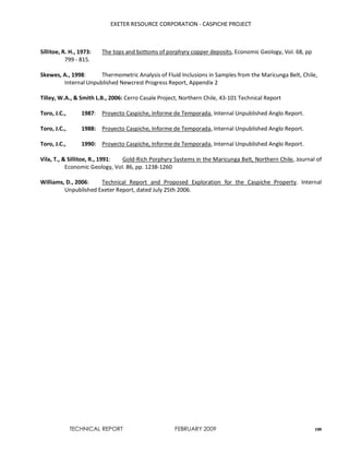 EXETER RESOURCE CORPORATION - CASPICHE PROJECT
TECHNICAL REPORT FEBRUARY 2009 100
Sillitoe, R. H., 1973: The tops and bottoms of porphyry copper deposits, Economic Geology, Vol. 68, pp
799 - 815.
Skewes, A., 1998: Thermometric Analysis of Fluid Inclusions in Samples from the Maricunga Belt, Chile,
Internal Unpublished Newcrest Progress Report, Appendix 2
Tilley, W.A., & Smith L.B., 2006: Cerro Casale Project, Northern Chile, 43-101 Technical Report
Toro, J.C., 1987: Proyecto Caspiche, Informe de Temporada, Internal Unpublished Anglo Report.
Toro, J.C., 1988: Proyecto Caspiche, Informe de Temporada, Internal Unpublished Anglo Report.
Toro, J.C., 1990: Proyecto Caspiche, Informe de Temporada, Internal Unpublished Anglo Report.
Vila, T., & Sillitoe, R., 1991: Gold-Rich Porphyry Systems in the Maricunga Belt, Northern Chile, Journal of
Economic Geology, Vol. 86, pp. 1238-1260
Williams, D., 2006: Technical Report and Proposed Exploration for the Caspiche Property. Internal
Unpublished Exeter Report, dated July 25th 2006.
 