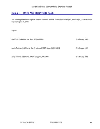 EXETER RESOURCE CORPORATION - CASPICHE PROJECT
TECHNICAL REPORT FEBRUARY 2009 101
Item 24: DATE AND SIGNATURE PAGE
The undersigned hereby sign off on this Technical Report, titled Caspiche Project, February 9, 2009 Technical
Report, Region III, Chile.
Signed
Glen Van Kerkvoort, BSc Hon., RPGeo MAIG 9 February 2009
Justin Tolman, B.SC Hons. (Earth Science), MBA. MAusIMM, MSEG 9 February 2009
Jerry Perkins, B.Sc Hons. (Chem Eng.), CP, FAusIMM 9 February 2009
 