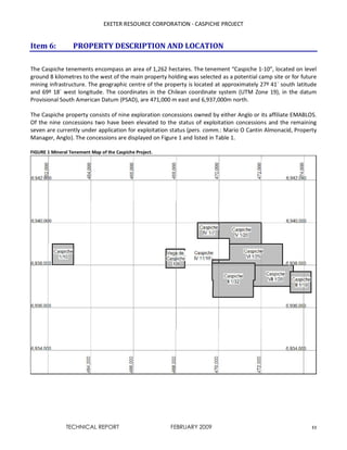 EXETER RESOURCE CORPORATION - CASPICHE PROJECT
TECHNICAL REPORT FEBRUARY 2009 11
Item 6: PROPERTY DESCRIPTION AND LOCATION
The Caspiche tenements encompass an area of 1,262 hectares. The tenement “Caspiche 1-10”, located on level
ground 8 kilometres to the west of the main property holding was selected as a potential camp site or for future
mining infrastructure. The geographic centre of the property is located at approximately 27º 41´ south latitude
and 69º 18´ west longitude. The coordinates in the Chilean coordinate system (UTM Zone 19), in the datum
Provisional South American Datum (PSAD), are 471,000 m east and 6,937,000m north.
The Caspiche property consists of nine exploration concessions owned by either Anglo or its affiliate EMABLOS.
Of the nine concessions two have been elevated to the status of exploitation concessions and the remaining
seven are currently under application for exploitation status (pers. comm.: Mario O Cantin Almonacid, Property
Manager, Anglo). The concessions are displayed on Figure 1 and listed in Table 1.
FIGURE 1 Mineral Tenement Map of the Caspiche Project.
 
